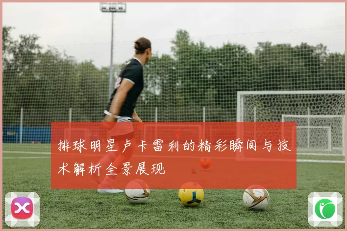 排球明星卢卡雷利的精彩瞬间与技术解析全景展现