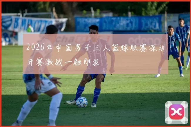 2026年中国男子三人篮球联赛深圳开赛激战一触即发