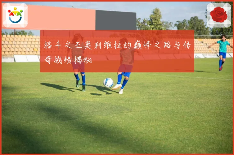 格斗之王奥利维拉的巅峰之路与传奇战绩揭秘