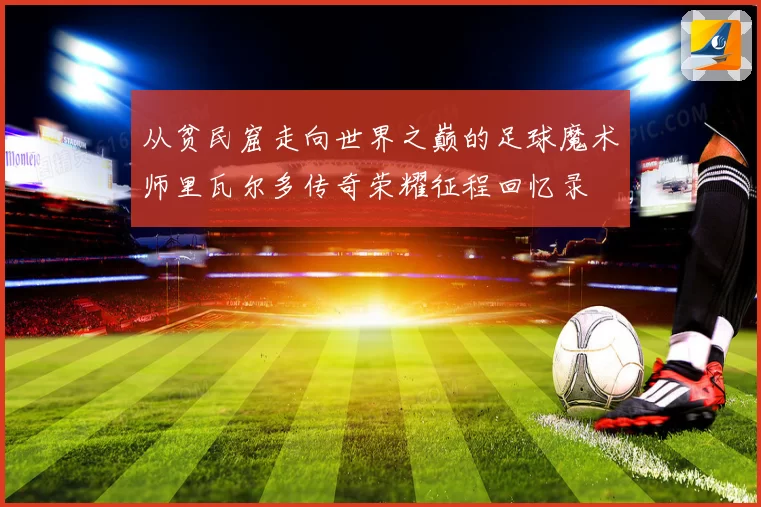 从贫民窟走向世界之巅的足球魔术师里瓦尔多传奇荣耀征程回忆录