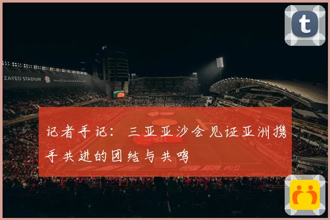 记者手记：三亚亚沙会见证亚洲携手共进的团结与共鸣