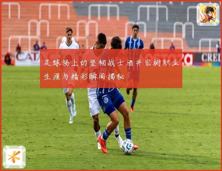 足球场上的坚韧战士酒井宏树职业生涯与精彩瞬间揭秘