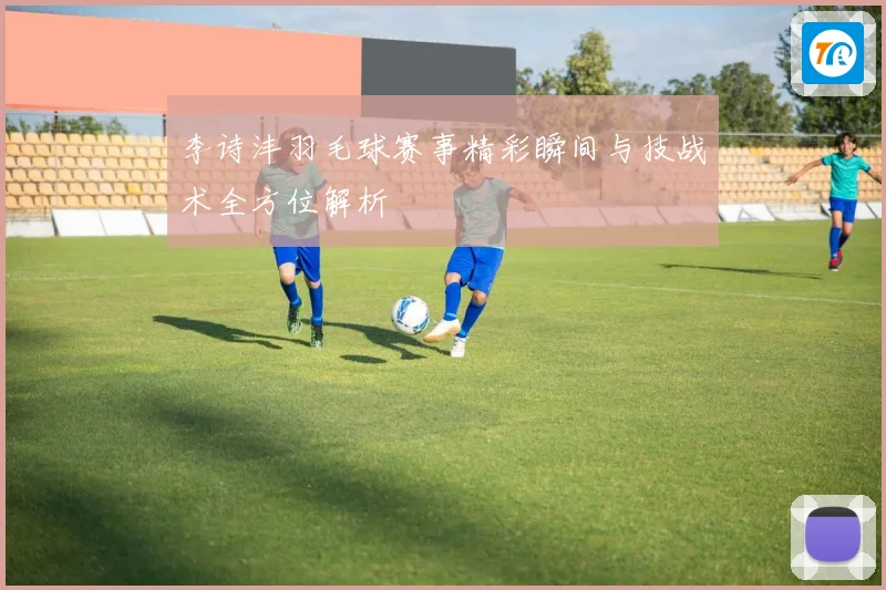 李诗沣羽毛球赛事精彩瞬间与技战术全方位解析