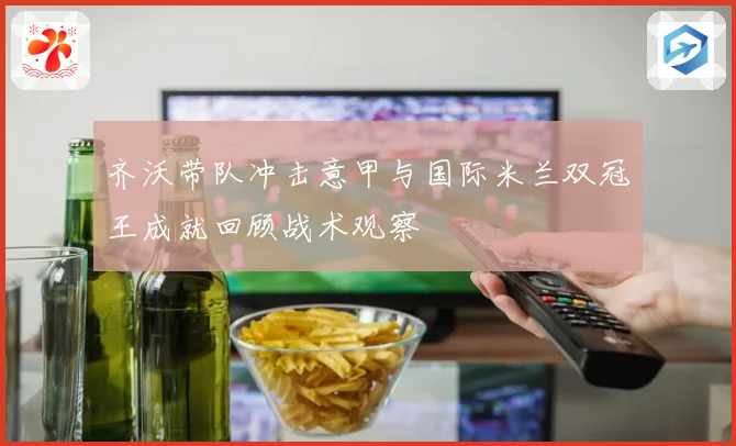 齐沃带队冲击意甲与国际米兰双冠王成就回顾战术观察
