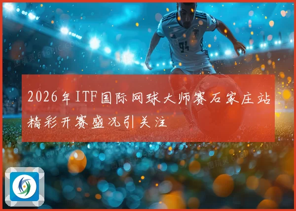 2026年ITF国际网球大师赛石家庄站精彩开赛盛况引关注