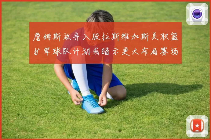 詹姆斯放弃入股拉斯维加斯美职篮扩军球队计划或暗示更大布局赛场复盘
