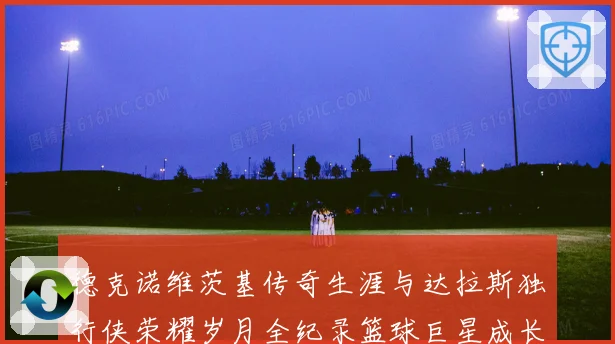 德克诺维茨基传奇生涯与达拉斯独行侠荣耀岁月全纪录篮球巨星成长史