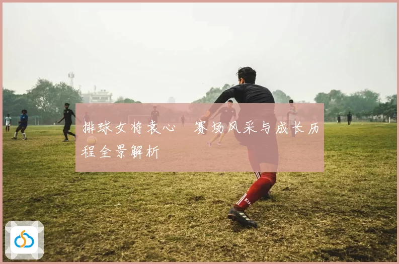 排球女将袁心玥赛场风采与成长历程全景解析