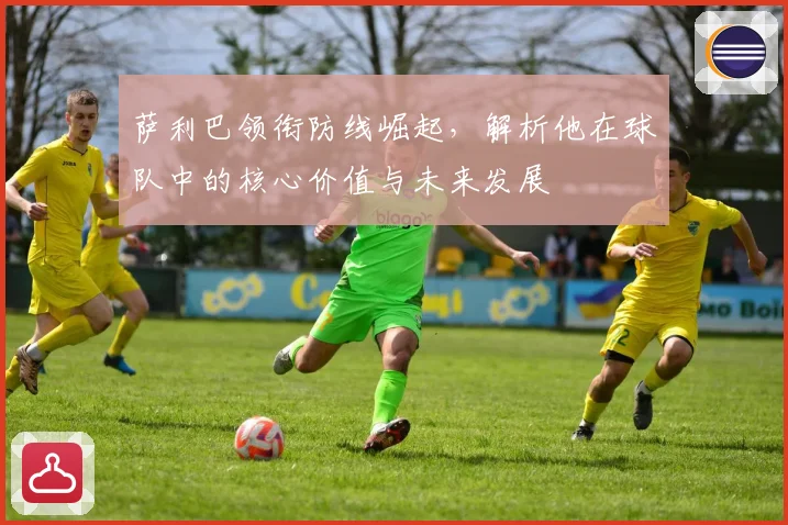 萨利巴领衔防线崛起，解析他在球队中的核心价值与未来发展