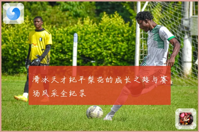 滑冰天才纪平梨花的成长之路与赛场风采全纪录
