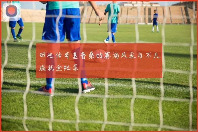 田径传奇基普桑的赛场风采与不凡成就全纪录