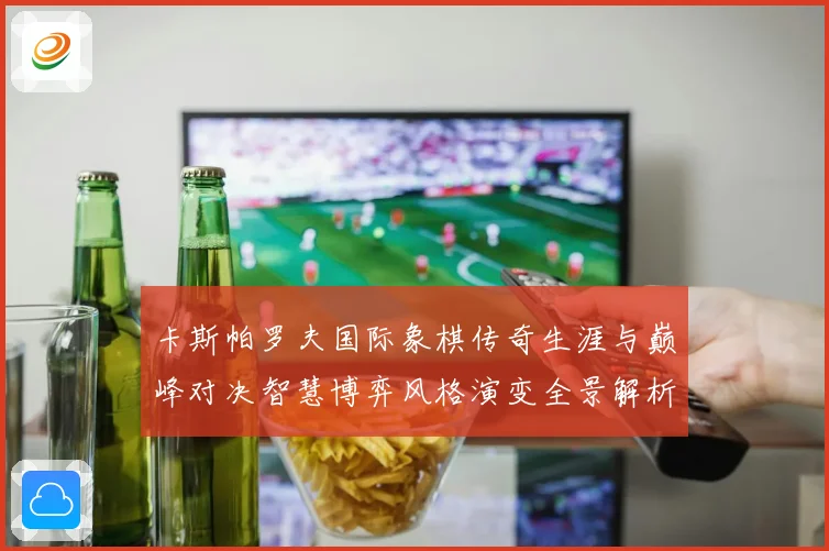 卡斯帕罗夫国际象棋传奇生涯与巅峰对决智慧博弈风格演变全景解析