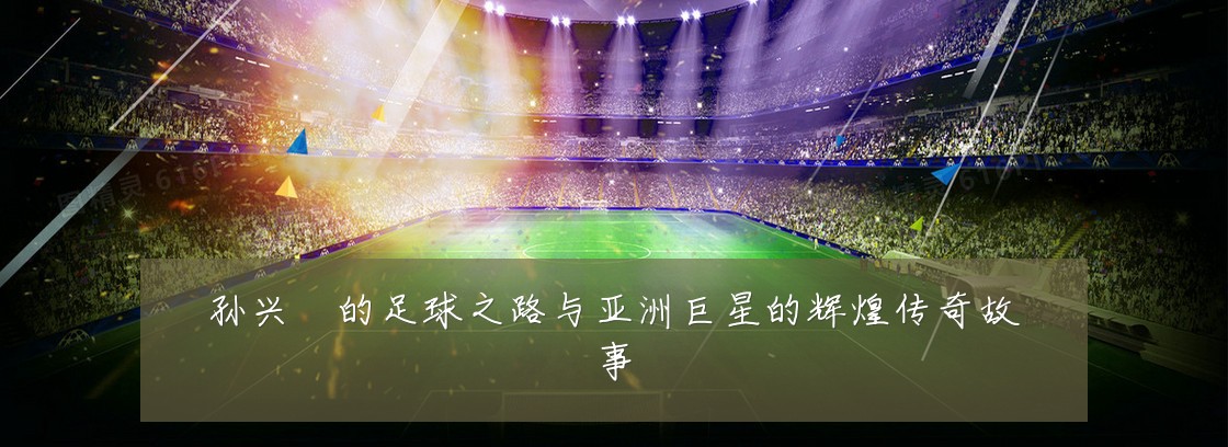 孙兴慜的足球之路与亚洲巨星的辉煌传奇故事