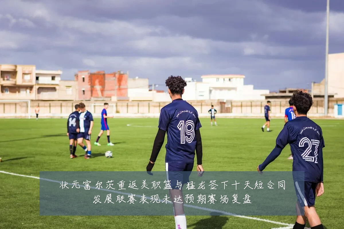 状元富尔茨重返美职篮与猛龙签下十天短合同发展联赛表现未达预期赛场复盘